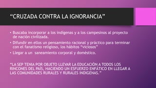 “CRUZADA CONTRA LA IGNORANCIA”
• Buscaba incorporar a los indígenas y a los campesinos al proyecto
de nación civilizada.
• Difundir en ellos un pensamiento racional y práctico para terminar
con el fanatismo religioso, los hábitos “viciosos”
• Llegar a un saneamiento corporal y doméstico.
“LA SEP TENIA POR OBJETO LLEVAR LA EDUCACIÓN A TODOS LOS
RINCONES DEL PAÍS, HACIENDO UN ESFUERZO ENFÁTICO EN LLEGAR A
LAS COMUNIDADES RURALES Y RURALES INDIGENAS.”
 