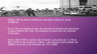 • Desde 1922 se busco establecer escuelas rurales en zonas
indígenas.
• En el 1923 se expide en plan de misiones Federales de educación
y hasta febrero de 1926 se establece la dirección de misiones
Culturales.
• Entre 1923-1938 el numero de misiones culturales de 1 a 18 de
876-17047 el de maestros rurales y de alumnos matriculados de
50000 a 623,432 y las misiones de 147 a 4000.
 