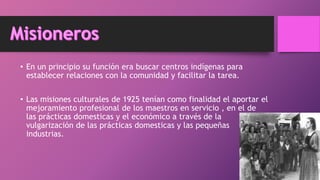 • En un principio su función era buscar centros indígenas para
establecer relaciones con la comunidad y facilitar la tarea.
• Las misiones culturales de 1925 tenían como finalidad el aportar el
mejoramiento profesional de los maestros en servicio , en el de
las prácticas domesticas y el económico a través de la
vulgarización de las prácticas domesticas y las pequeñas
industrias.
 