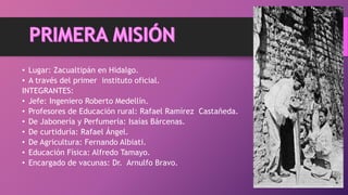 • Lugar: Zacualtipán en Hidalgo.
• A través del primer instituto oficial.
INTEGRANTES:
• Jefe: Ingeniero Roberto Medellín.
• Profesores de Educación rural: Rafael Ramírez Castañeda.
• De Jabonería y Perfumería: Isaías Bárcenas.
• De curtiduría: Rafael Ángel.
• De Agricultura: Fernando Albiati.
• Educación Física: Alfredo Tamayo.
• Encargado de vacunas: Dr. Arnulfo Bravo.
 