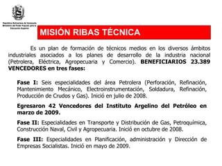 MISIÓN RIBAS TÉCNICA Es un plan de formación de técnicos medios en los diversos ámbitos industriales asociados a los planes de desarrollo de la industria nacional (Petrolera, Eléctrica, Agropecuaria y Comercio).  BENEFICIARIOS 23.389 VENCEDORES en tres fases:   Fase I:  Seis especialidades del área Petrolera (Perforación, Refinación, Mantenimiento Mecánico, Electroinstrumentación, Soldadura, Refinación, Producción de Crudos y Gas). Inició en julio de 2008. Egresaron 42 Vencedores del Instituto Argelino del Petróleo en marzo de 2009.  Fase II:  Especialidades en Transporte y Distribución de Gas, Petroquímica, Construcción Naval, Civil y Agropecuaria. Inició en octubre de 2008.  Fase III:  Especialidades en Planificación, administración y Dirección de Empresas Socialistas. Inició en mayo de 2009. 
