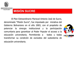 MISIÓN SUCRE El Plan Extraordinario Mariscal Antonio José de Sucre, denominado “Misión Sucre”, fue impulsado por  iniciativa del Gobierno Bolivariano en el año 2003, con el propósito de potenciar la sinergia institucional y la participación comunitaria para garantizar  al Poder Popular  el acceso a la educación universitaria. Permitiendo a  todos y todas transformar su condición de excluidos del subsistema de educación universitaria.   