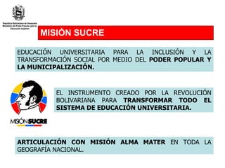 MISIÓN SUCRE EDUCACIÓN UNIVERSITARIA PARA LA INCLUSIÓN Y LA TRANSFORMACIÓN SOCIAL POR MEDIO DEL  PODER POPULAR Y   LA MUNICIPALIZACIÓN. EL INSTRUMENTO CREADO POR LA REVOLUCIÓN BOLIVARIANA PARA  TRANSFORMAR TODO EL SISTEMA DE EDUCACIÓN UNIVERSITARIA. ARTICULACIÓN CON MISIÓN ALMA MATER  EN TODA LA GEOGRAFÍA NACIONAL. 