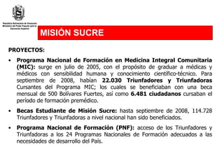 MISIÓN SUCRE PROYECTOS: Programa Nacional de Formación en Medicina Integral Comunitaria (MIC):  surge en julio de 2005, con el propósito de graduar a médicas y médicos con sensibilidad humana y conocimiento científico-técnico. Para septiembre de 2008, habían  22.030 Triunfadores y Triunfadoras  Cursantes del Programa MIC; los cuales se beneficiaban con una beca mensual de 500 Bolívares Fuertes, así como  6.481 ciudadanos  cursaban el período de formación premédico.  Becas Estudiante de Misión Sucre:  hasta septiembre de 2008, 114.728 Triunfadores y Triunfadoras a nivel nacional han sido beneficiados.  Programa Nacional de Formación (PNF):  acceso de los Triunfadores y Triunfadoras a los 24 Programas Nacionales de Formación adecuados a las necesidades de desarrollo del País.  