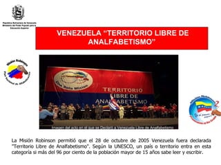 La Misión Robinson permitió que el 28 de octubre de 2005 Venezuela fuera declarada "Territorio Libre de Analfabetismo". Según la UNESCO, un país o territorio entra en esta categoría si más del 96 por ciento de la población mayor de 15 años sabe leer y escribir.  VENEZUELA “TERRITORIO LIBRE DE ANALFABETISMO” Imagen del acto en el que se Declaró a Venezuela Libre de Analfabetismo 