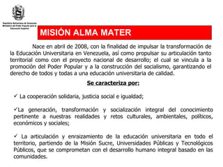 MISIÓN ALMA MATER Nace en abril de 2008, con la finalidad de impulsar la transformación de la Educación Universitaria en Venezuela, así como propulsar su articulación tanto territorial como con el proyecto nacional de desarrollo; el cual se vincula a la promoción del Poder Popular y a la construcción del socialismo, garantizando el derecho de todos y todas a una educación universitaria de calidad. Se caracteriza por: La cooperación solidaria, justicia social e igualdad; La generación, transformación y socialización integral del conocimiento pertinente a nuestras realidades y retos culturales, ambientales, políticos, económicos y sociales; La articulación y enraizamiento de la educación universitaria en todo el territorio, partiendo de la Misión Sucre, Universidades Públicas y Tecnológicos Públicos, que se comprometan con el desarrollo humano integral basado en las comunidades. 