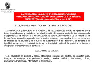LA EDUCACIÓN LA ASUME EL ESTADO BOLIVARIANO VENEZOLANO “COMO FUNCIÓN INDECLINABLE Y DE MÁXIMO INTERÉS” (Ley Orgánica de Educación. LOE).   La LOE, establece PRINCIPIOS RECTORES DE LA EDUCACIÓN: “… la democracia participativa y protagónica, la responsabilidad social, la igualdad entre todos los ciudadanos y ciudadanas sin discriminación de ninguna índole, la formación para la independencia, la libertad y la emancipación, la valoración y defensa de la soberanía, la formación en una cultura para la paz, la justicia social, el respeto a los derechos humanos, la práctica de la equidad y la inclusión; la sustentabilidad del desarrollo, el derecho a la igualdad de genero, el fortalecimiento de la identidad nacional, la lealtad a la Patria e integración latinoamericana y caribeña...”  IGUALMENTE ESTABLECE: “… la educación es pública y social, obligatoria, gratuita, de calidad, de carácter laico, integral, permanente, con pertinencia social, creativa, artística, innovadora, crítica, pluricultural, multiétnica, intercultural y plurilingüe”. 