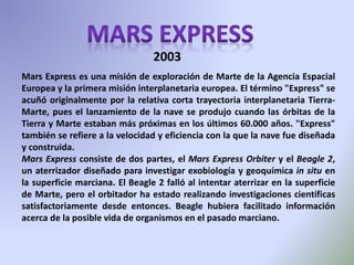 Mars Express es una misión de exploración de Marte de la Agencia Espacial
Europea y la primera misión interplanetaria europea. El término "Express" se
acuñó originalmente por la relativa corta trayectoria interplanetaria Tierra-
Marte, pues el lanzamiento de la nave se produjo cuando las órbitas de la
Tierra y Marte estaban más próximas en los últimos 60.000 años. "Express"
también se refiere a la velocidad y eficiencia con la que la nave fue diseñada
y construida.
Mars Express consiste de dos partes, el Mars Express Orbiter y el Beagle 2,
un aterrizador diseñado para investigar exobiología y geoquímica in situ en
la superficie marciana. El Beagle 2 falló al intentar aterrizar en la superficie
de Marte, pero el orbitador ha estado realizando investigaciones científicas
satisfactoriamente desde entonces. Beagle hubiera facilitado información
acerca de la posible vida de organismos en el pasado marciano.
2003
 