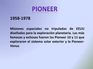 1958-1978
Misiones espaciales no tripuladas de EEUU
diseñadas para la exploración planetaria. Las más
famosas y exitosas fueron las Pioneer 10 y 11 que
exploraron el sistema solar exterior y la Pioneer-
Venus
 