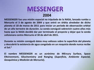MESSENGER fue una misión espacial no tripulada de la NASA, lanzada rumbo a
Mercurio el 3 de agosto de 2004 y que entró en órbita alrededor de dicho
planeta el 18 de marzo de 2011 para iniciar un período de observación orbital
de un año terrestre de duración. La sonda consiguió sobrevivir cuatro años más
hasta que la NASA decidió dar por terminado el proyecto y dejar que la sonda
colisionara contra Mercurio el 30 de abril de 2015.
Durante su misión consiguió datos muy valiosos sobre la superficie del planeta
y descubrió la existencia de agua congelada en un resquicio donde nunca recibe
el Sol.2
El nombre MESSENGER es un acrónimo de MErcury Surface, Space
ENvironment, GEochemistry and Ranging (Superficie, Ambiente Espacial,
Geoquímica y Medición de Mercurio).
2004
 