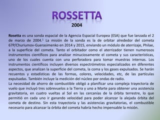 Rosetta es una sonda espacial de la Agencia Espacial Europea (ESA) que fue lanzada el 2
de marzo de 2004.1 La misión de la sonda es la de orbitar alrededor del cometa
67P/Churiumov-Guerasimenko en 2014 y 2015, enviando un módulo de aterrizaje, Philae,
a la superficie del cometa. Tanto el orbitador como el aterrizador tienen numerosos
instrumentos científicos para analizar minuciosamente el cometa y sus características,
uno de los cuales cuenta con una perforadora para tomar muestras internas. Los
instrumentos científicos incluyen diversos espectrómetros especializados en diferentes
aspectos, que analizan la superficie del cometa, la coma y los gases expulsados. Se harán
recuentos y estadísticas de las formas, colores, velocidades, etc, de las partículas
expulsadas. También incluye la medición del núcleo por ondas de radio.
La necesidad de ahorro de combustible obligó a planificar una compleja trayectoria de
vuelo que incluyó tres sobrevuelos a la Tierra y uno a Marte para obtener una asistencia
gravitatoria, en cuatro vueltas al Sol en las cercanías de la órbita terrestre, lo que
permitió en cada uno ir ganando velocidad para poder alcanzar la alejada órbita del
cometa de destino. Sin esta trayectoria y las asistencias gravitatorias, el combustible
necesario para alcanzar la órbita del cometa habría hecho impensable la misión.
2004
 