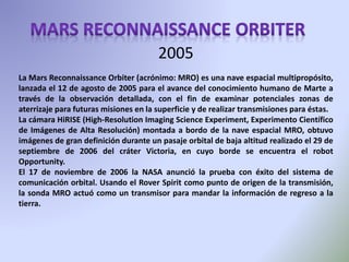 La Mars Reconnaissance Orbiter (acrónimo: MRO) es una nave espacial multipropósito,
lanzada el 12 de agosto de 2005 para el avance del conocimiento humano de Marte a
través de la observación detallada, con el fin de examinar potenciales zonas de
aterrizaje para futuras misiones en la superficie y de realizar transmisiones para éstas.
La cámara HiRISE (High-Resolution Imaging Science Experiment, Experimento Científico
de Imágenes de Alta Resolución) montada a bordo de la nave espacial MRO, obtuvo
imágenes de gran definición durante un pasaje orbital de baja altitud realizado el 29 de
septiembre de 2006 del cráter Victoria, en cuyo borde se encuentra el robot
Opportunity.
El 17 de noviembre de 2006 la NASA anunció la prueba con éxito del sistema de
comunicación orbital. Usando el Rover Spirit como punto de origen de la transmisión,
la sonda MRO actuó como un transmisor para mandar la información de regreso a la
tierra.
2005
 