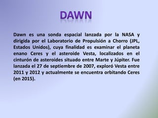 Dawn es una sonda espacial lanzada por la NASA y
dirigida por el Laboratorio de Propulsión a Chorro (JPL,
Estados Unidos), cuya finalidad es examinar el planeta
enano Ceres y el asteroide Vesta, localizados en el
cinturón de asteroides situado entre Marte y Júpiter. Fue
lanzada el 27 de septiembre de 2007, exploró Vesta entre
2011 y 2012 y actualmente se encuentra orbitando Ceres
(en 2015).
 