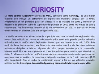La Mars Science Laboratory (abreviada MSL), conocida como Curiosity, es una misión
espacial que incluye un astromóvil de exploración marciana dirigida por la NASA.
Programada en un principio para ser lanzada el 8 de octubre de 2009 y efectuar un
descenso de precisión sobre la superficie del planeta en 2010 entre los meses de julio y
septiembre, fue finalmente lanzado el 26 de noviembre de 2011 y aterrizó en Marte
exitosamente en el cráter Gale el 6 de agosto de 2012.
La misión se centra en situar sobre la superficie marciana un vehículo explorador (tipo
rover). Este vehículo es tres veces más pesado y dos veces más grande que los vehículos
utilizados en la misión Mars Exploration Rover, que aterrizaron en el año 2004. Este
vehículo lleva instrumentos científicos más avanzados que los de las otras misiones
anteriores dirigidas a Marte, algunos de ellos proporcionados por la comunidad
internacional. Una vez en el planeta, el rover tomó fotos para mostrar que aterrizó con
éxito. En el transcurso de su misión tomará docenas de muestras de suelo y polvo rocoso
marciano para su análisis. La duración prevista de la misión es de 1 año marciano (1,88
años terrestres). Con un radio de exploración mayor a los de los vehículos enviados
anteriormente, investigará la capacidad pasada y presente de Marte para alojar vida.
 