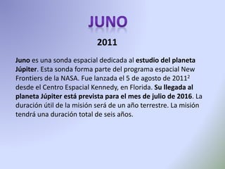Juno es una sonda espacial dedicada al estudio del planeta
Júpiter. Esta sonda forma parte del programa espacial New
Frontiers de la NASA. Fue lanzada el 5 de agosto de 20112
desde el Centro Espacial Kennedy, en Florida. Su llegada al
planeta Júpiter está prevista para el mes de julio de 2016. La
duración útil de la misión será de un año terrestre. La misión
tendrá una duración total de seis años.
2011
 