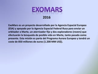 ExoMars es un proyecto desarrollado por la Agencia Espacial Europea
(ESA) y apoyado por la Agencia Espacial Federal Rusa para enviar un
orbitador a Marte, un aterrizador fijo y dos exploradores (rovers) que
efectuarán la búsqueda de posible vida en Marte, tanto pasada como
presente. Esta misión es parte del Programa Aurora Europeo y tendrá un
coste de 850 millones de euros (1.200 MM US$).
2016
 