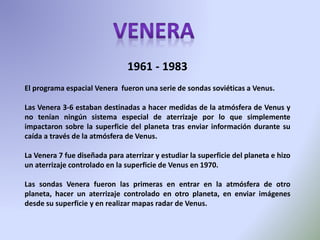 1961 - 1983
El programa espacial Venera fueron una serie de sondas soviéticas a Venus.
Las Venera 3-6 estaban destinadas a hacer medidas de la atmósfera de Venus y
no tenían ningún sistema especial de aterrizaje por lo que simplemente
impactaron sobre la superficie del planeta tras enviar información durante su
caída a través de la atmósfera de Venus.
La Venera 7 fue diseñada para aterrizar y estudiar la superficie del planeta e hizo
un aterrizaje controlado en la superficie de Venus en 1970.
Las sondas Venera fueron las primeras en entrar en la atmósfera de otro
planeta, hacer un aterrizaje controlado en otro planeta, en enviar imágenes
desde su superficie y en realizar mapas radar de Venus.
 
