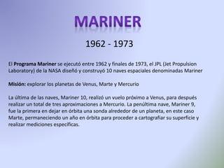 El Programa Mariner se ejecutó entre 1962 y finales de 1973, el JPL (Jet Propulsion
Laboratory) de la NASA diseñó y construyó 10 naves espaciales denominadas Mariner
Misión: explorar los planetas de Venus, Marte y Mercurio
La última de las naves, Mariner 10, realizó un vuelo próximo a Venus, para después
realizar un total de tres aproximaciones a Mercurio. La penúltima nave, Mariner 9,
fue la primera en dejar en órbita una sonda alrededor de un planeta, en este caso
Marte, permaneciendo un año en órbita para proceder a cartografiar su superficie y
realizar mediciones específicas.
1962 - 1973
 