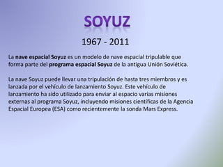 1967 - 2011
La nave espacial Soyuz es un modelo de nave espacial tripulable que
forma parte del programa espacial Soyuz de la antigua Unión Soviética.
La nave Soyuz puede llevar una tripulación de hasta tres miembros y es
lanzada por el vehículo de lanzamiento Soyuz. Este vehículo de
lanzamiento ha sido utilizado para enviar al espacio varias misiones
externas al programa Soyuz, incluyendo misiones científicas de la Agencia
Espacial Europea (ESA) como recientemente la sonda Mars Express.
 