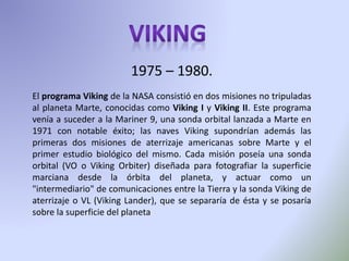 1975 – 1980.
El programa Viking de la NASA consistió en dos misiones no tripuladas
al planeta Marte, conocidas como Viking I y Viking II. Este programa
venía a suceder a la Mariner 9, una sonda orbital lanzada a Marte en
1971 con notable éxito; las naves Viking supondrían además las
primeras dos misiones de aterrizaje americanas sobre Marte y el
primer estudio biológico del mismo. Cada misión poseía una sonda
orbital (VO o Viking Orbiter) diseñada para fotografiar la superficie
marciana desde la órbita del planeta, y actuar como un
"intermediario" de comunicaciones entre la Tierra y la sonda Viking de
aterrizaje o VL (Viking Lander), que se separaría de ésta y se posaría
sobre la superficie del planeta
 
