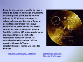 Disco de oro con una selección de hora y
media de duración de música proveniente
de varias partes y culturas del mundo,
saludos en 55 idiomas humanos, un
saludo del entonces Secretario General
de las Naciones Unidas y el ensayo
Sonidos de la Tierra, que es una mezcla
de sonidos característicos del planeta.
También contiene 115 imágenes donde se
explica en lenguaje científico la
localización del Sistema Solar, las
unidades de medida que se utilizan,
características de la Tierra y
características del cuerpo y la sociedad
humana
Disco de oro Voyager. Contenido Wikimedia Commons.
Disco de Oro Voyager
 
