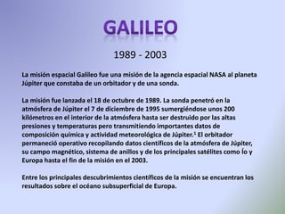 La misión espacial Galileo fue una misión de la agencia espacial NASA al planeta
Júpiter que constaba de un orbitador y de una sonda.
La misión fue lanzada el 18 de octubre de 1989. La sonda penetró en la
atmósfera de Júpiter el 7 de diciembre de 1995 sumergiéndose unos 200
kilómetros en el interior de la atmósfera hasta ser destruido por las altas
presiones y temperaturas pero transmitiendo importantes datos de
composición química y actividad meteorológica de Júpiter.1 El orbitador
permaneció operativo recopilando datos científicos de la atmósfera de Júpiter,
su campo magnético, sistema de anillos y de los principales satélites como Ío y
Europa hasta el fin de la misión en el 2003.
Entre los principales descubrimientos científicos de la misión se encuentran los
resultados sobre el océano subsuperficial de Europa.
1989 - 2003
 