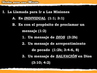 I. La Llamada para Ir a Las Misiones
A. Es INDIVIDUAL (1:1; 3:1)
B. Es con el propósito de proclamar un
mensaje (1:2)
1. Un mensaje de DIOS (3:2b)
2. Un mensaje de arrepentimiento
de pecado (1:2b; 3:4-6, 8)
3. Un mensaje de SALVACIÓN en Dios
(3:10; 4:2)