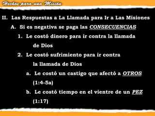 II. Las Respuestas a La Llamada para Ir a Las Misiones
A. Si es negativa se paga las CONSECUENCIAS
1. Le costó dinero para ir contra la llamada
de Dios
2. Le costó sufrimiento para ir contra
la llamada de Dios
a. Le costó un castigo que afectó a OTROS
(1:4-5a)
b. Le costó tiempo en el vientre de un PEZ
(1:17)