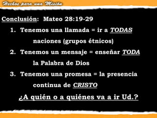 Conclusión: Mateo 28:19-29
1. Tenemos una llamada = ir a TODAS
naciones (grupos étnicos)
2. Tenemos un mensaje = enseñar TODA
la Palabra de Dios
3. Tenemos una promesa = la presencia
continua de CRISTO
¿A quién o a quiénes va a ir Ud.?