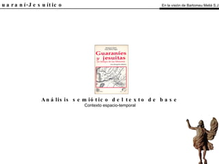 El Guaraní-Jesuítico Análisis semiótico del texto de base Contexto espacio-temporal En la visión de Bartomeu Melià S.J. 