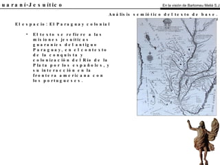 El Guaraní-Jesuítico El espacio: El Paraguay colonial El texto se refiere a las misiones jesuíticas guaraníes del antiguo Paraguay, en el contexto de la conquista y colonización del Río de la Plata por los españoles, y su interacción en la frontera americana con los portugueses. Análisis semiótico del texto de base.   Espacio-temporal En la visión de Bartomeu Melià S.J. 