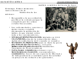 El Guaraní-Jesuítico El tiempo. Primer momento: Antecedentes de la fundación de las misiones Respondió a la necesidad de pacificar la colonia porque la conquista por las armas estaba fracasando. Las enfermedades, guerras y malos tratos estaban diezmando la población de indios, lo que alarmó sobre todo a los encomenderos, quienes también fracasaron en su misión. El sistema de Reducción previsto en las Leyes de Indias, practicado ya en el Virreinato de Perú resultó un éxito, lo que empujó su instalación en el sur del continente. Análisis semiótico del texto de base.   Espacio-temporal El empuje inicial franciscano iniciado en 1580 con la instalación de la reducción de Altos, había decaído hacia 1615 cuando se reunió a los indios a orillas del Paraná en  Itatí. La posta fue tomada por los jesuitas, con gran influencia del gobernador Hernandarias. Los jesuitas sentaron posiciones casi intransigentes contra los encomenderos, sentando las bases de un espacio de libertad y de independencia económica para desarrollar su proyecto de reducir a los guaraníes. En la visión de Bartomeu Melià S.J. 