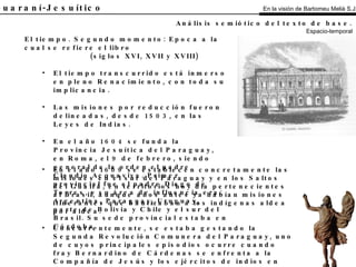 El Guaraní-Jesuítico El tiempo. Segundo momento: Epoca a la cual se refiere el libro (siglos XVI, XVII y XVIII) El tiempo transcurrido está inmerso en pleno Renacimiento, con toda su implicancia. Las misiones por reducción fueron delineadas, desde 1503, en las Leyes de Indias. En el año 1604 se funda la Provincia Jesuítica del Paraguay, en Roma, el 9 de febrero, siendo general de la orden el padre Claudio Acquaviva. Primer provincial fue el padre Diego de Torres, y su área de influencia era: Argentina, Paraguay, Uruguay, parte de Bolivia y Chile y el sur del Brasil. Su sede provincial estaba en Córdoba. Análisis semiótico del texto de base.   Espacio-temporal En el año 1609 se establecen concretamente las misiones en el sur del Paraguay y en los Saltos del Guairá, en territorios hoy día pertenecientes al Brasil, aunque años antes ya habían misiones itinerantes que bautizaban a los indígenas aldea por aldea. Concurrentemente, se estaba gestando la Segunda Revolución Comunera del Paraguay, uno de cuyos principales episodios ocurre cuando fray Bernardino de Cárdenas se enfrenta a la Compañía de Jesús y los ejércitos de indios en 1650 y es derrotado y expulsado de las Misiones. Estos movimientos libertarios considerados antecedentes principales de la independencia americana, siguen hasta 1735 aproximadamente, cuando son aplacados finalmente. En la visión de Bartomeu Melià S.J. 