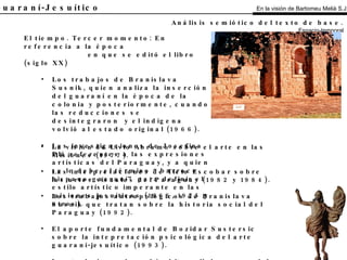 El Guaraní-Jesuítico El tiempo. Tercer momento: En referencia a la época en que se editó el libro (siglo XX) Los trabajos de Branislava Susnik, quien analiza la inserción del guaraní en la época de la colonia y posteriormente, cuando las reducciones se desintegraron  y el indígena volvió al estado original (1966). Las investigaciones de Josefina Plá referentes a las expresiones artísticas del Paraguay, y a quien se le debe el término “barroco hispano-guaraní” para definir el estilo artístico imperante en las misiones jesuíticas (1966, 1975 y otros). Análisis semiótico del texto de base.   Espacio-temporal La visión de Livio Abramo sobre el arte en las Misiones (1977). Las interpretaciones de Ticio Escobar sobre las artes visuales del Paraguay (1982 y 1984). Los trabajos antropológicos de Branislava Susnik que tratan sobre la historia social del Paraguay (1992). El aporte fundamental de Bozidar Sustersic sobre la intepretación psicológica del arte guaraní-jesuítico (1993). Los trabajos sobre el ámbito religioso y social del Paraguay de Margarita Durán Estragó (1994). En la visión de Bartomeu Melià S.J. 