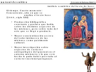 El Guaraní-Jesuítico El tiempo. Cuarto momento:  Concurrente, año en que se analiza el texto base (2009, siglo XXI) Producción bibliográfica constante y profusa que habla sobre los distintos aspectos de las misiones, pero sobre todo del arte que se llegó a producir. Mayor concientización acerca del valor intrínseco de las misiones como patrimonio cultural. Mayor investigación sobre aspectos de carácter antropológico del guaraní en el entorno misionero y lo que este hecho le pudo haber prestado al carácter nacional paraguayo. Análisis semiótico del texto de base.   Espacio-temporal En la visión de Bartomeu Melià S.J. 