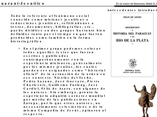 El Guaraní-Jesuítico Todo lo referente al fenómeno social conocido como misiones jesuíticas o reducciones jesuíticas, refiriéndonos a textos, documentos, bibliografías, etc., puede dividirse en dos grupos bastante bien definidos tanto por el tiempo en que fueron producidas como también en la forma historiográfica. En el primer grupo podemos colocar todos aquellos textos que fueron escritos y publicados contemporáneamente con la experiencia misionera, generalmente por los mismos jesuitas, los cuales pueden ser asignados como “historial oficial” de la actuación de la orden en ese contexto. Nicolás del Techo, Pedro Lozano, José Guevara, Pierre Charlevoix, Guillermo Furlong, José Cardiel, Félix de Azara, son algunos de los autores. Sin embargo, pronto la experiencia adquirió carácter mundial por mérito de las publicaciones en Europa, por lo que otros autores, no necesariamente eclesiásticos o de la misma Compañía de Jesús, opinaron al respecto. En el segundo grupo se puede ubicar a las que se escribieron posteriormente a la experiencia, ya sea de manera inmediata como aquellas que hasta hoy día se están preparando. Muchas de ellas adquieren un carácter revisionista de la situación, otras investigan los distintos aspectos: sociales, etnográficos, antropológicos, artísticos, arquitectónicos, urbanísticos, ideológicos, etc. Blas Garay, Bartomeu Melià, Francisco Pérez Acosta, Livio Abramo, Josefina Plá, Ticio Escobar, Antonio Astrain, Cayetano Bruno, son algunos de los autores que posteriormente trataron el tema misionero y su influencia en el Paraguay. En la visión de Bartomeu Melià S.J. Antecedentes introductorios 