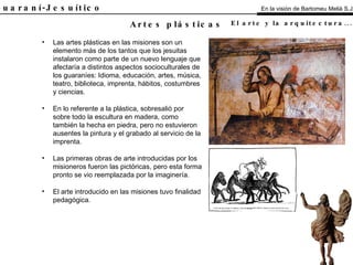 El Guaraní-Jesuítico Las artes plásticas en las misiones son un elemento más de los tantos que los jesuitas instalaron como parte de un nuevo lenguaje que afectaría a distintos aspectos socioculturales de los guaraníes: Idioma, educación, artes, música, teatro, biblioteca, imprenta, hábitos, costumbres y ciencias. En lo referente a la plástica, sobresalió por sobre todo la escultura en madera, como también la hecha en piedra, pero no estuvieron ausentes la pintura y el grabado al servicio de la imprenta. Las primeras obras de arte introducidas por los misioneros fueron las pictóricas, pero esta forma pronto se vio reemplazada por la imaginería. El arte introducido en las misiones tuvo finalidad pedagógica. Artes plásticas En la visión de Bartomeu Melià S.J. El arte y la arquitectura...   Análisis 