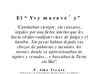 El “ Y vy marave’ y ” “ C aminaban siempre, sin cansarse, urgidos por una fiebre interior que les hacía   olvidar cualquier clase de fatiga y el hambre. Sin pesar había n  dejado sus chozas de palmeras y tacuaras, los montes donde se aprovisionaban de tapires y venados... y buscaban la Tierra sin Mal”. P. Aldo Trento “ El Paraíso en el Paraguay. Reducciones Jesuíticas” 