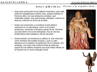 El Guaraní-Jesuítico Hubo gran producción en los talleres misioneros, pero está todavía investigándose cuántos hubo, quiénes estaban al frente de ellos, con qué artesanos contaban, qué materiales usaban, que instrumentos utilizaban, cuál fue su alcance y difusión en el Río de la Plata. Existe una propensión a considerar el arte plástico misionero en un solo bloque, como si no tuviera tendencias, corrientes o tiempos a pesar de los 159 años que estuvieron en la zona trabajando. Hoy en día esa problemática está instalada y siendo discutida. Existe también una tendencia a calificar al  arte misionero como mimético del modelo europeo, y que su valor descansa en la calidad o la perfección de su imitación. Sin embargo, una visión más moderna trata de aislar los signos de una estética indígena que pudo haber influido en la creación de un nuevo lenguaje visual. Artes plásticas En la visión de Bartomeu Melià S.J. El arte y la arquitectura...   Análisis 