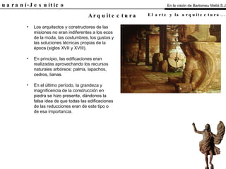 El Guaraní-Jesuítico Los arquitectos y constructores de las misiones no eran indiferentes a los ecos de la moda, las costumbres, los gustos y las soluciones técnicas propias de la época (siglos XVII y XVIII). En principio, las edificaciones eran realizadas aprovechando los recursos naturales arbóreos: palma, lapachos, cedros, lianas. En el último período, la grandeza y magnificencia de la construcción en piedra se hizo presente, dándonos la falsa idea de que todas las edificaciones de las reducciones eran de este tipo o de esa importancia. Arquitectura En la visión de Bartomeu Melià S.J. El arte y la arquitectura...   Análisis 
