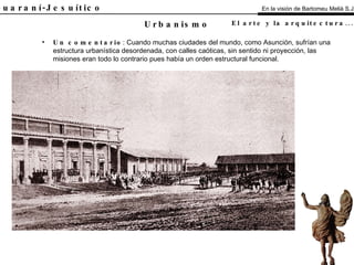 El Guaraní-Jesuítico Un comentario : Cuando muchas ciudades del mundo, como Asunción, sufrían una estructura urbanística desordenada, con calles caóticas, sin sentido ni proyección, las misiones eran todo lo contrario pues había un orden estructural funcional. Urbanismo En la visión de Bartomeu Melià S.J. El arte y la arquitectura...   Análisis 