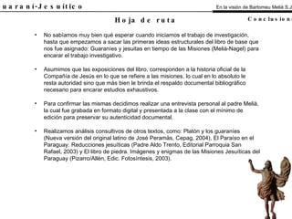 El Guaraní-Jesuítico No sabíamos muy bien qué esperar cuando iniciamos el trabajo de investigación, hasta que empezamos a sacar las primeras ideas estructurales del libro de base que nos fue asignado: Guaraníes y jesuitas en tiempo de las Misiones (Melià-Nagel) para encarar el trabajo investigativo. Asumimos que las exposiciones del libro, corresponden a la historia oficial de la Compañía de Jesús en lo que se refiere a las misiones, lo cual en lo absoluto le resta autoridad sino que más bien le brinda el respaldo documental bibliográfico necesario para encarar estudios exhaustivos. Para confirmar las mismas decidimos realizar una entrevista personal al padre Melià, la cual fue grabada en formato digital y presentada a la clase con el mínimo de edición para preservar su autenticidad documental. Realizamos análisis consultivos de otros textos, como: Platón y los guaraníes (Nueva versión del original latino de José Peramàs, Cepag, 2004), El Paraíso en el Paraguay. Reducciones jesuíticas (Padre Aldo Trento, Editorial Parroquia San Rafael, 2003) y El libro de piedra. Imágenes y enigmas de las Misiones Jesuíticas del Paraguay (Pizarro/Allén, Edic. Fotosíntesis, 2003). Hoja de ruta En la visión de Bartomeu Melià S.J. Conclusiones 