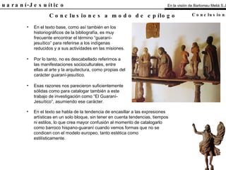 El Guaraní-Jesuítico En el texto base, como así también en los historiográficos de la bibliografía, es muy frecuente encontrar el término “guaraní-jesuítico” para referirse a los indígenas reducidos y a sus actividades en las misiones. Por lo tanto, no es descabellado referirnos a las manifestaciones socioculturales, entre ellas al arte y la arquitectura, como propias del carácter guaraní-jesuítico. Esas razones nos parecieron suficientemente sólidas como para catalogar también a este trabajo de investigación como “El Guaraní-Jesuítico”, asumiendo ese carácter. Conclusiones a modo de epílogo En la visión de Bartomeu Melià S.J. Conclusiones En el texto se habla de la tendencia de encasillar a las expresiones artísticas en un solo bloque, sin tener en cuenta tendencias, tiempos ni estilos, lo que crea mayor confusión al momento de catalogarlo como barroco hispano-guaraní cuando vemos formas que no se condicen con el modelo europeo, tanto estética como estilísticamente. 