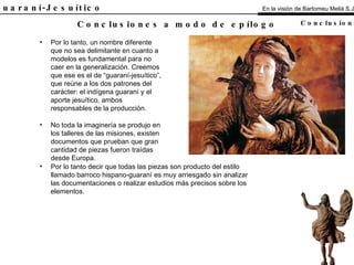 El Guaraní-Jesuítico Por lo tanto, un nombre diferente que no sea delimitante en cuanto a modelos es fundamental para no caer en la generalización. Creemos que ese es el de “guaraní-jesuítico”, que reúne a los dos patrones del carácter: el indígena guaraní y el aporte jesuítico, ambos responsables de la producción. No toda la imaginería se produjo en los talleres de las misiones, existen documentos que prueban que gran cantidad de piezas fueron traídas desde Europa. Conclusiones a modo de epílogo En la visión de Bartomeu Melià S.J. Conclusiones Por lo tanto decir que todas las piezas son producto del estilo llamado barroco hispano-guaraní es muy arriesgado sin analizar las documentaciones o realizar estudios más precisos sobre los elementos. 