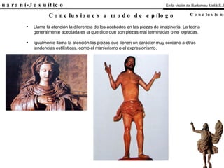 El Guaraní-Jesuítico Llama la atención la diferencia de los acabados en las piezas de imaginería. La teoría generalmente aceptada es la que dice que son piezas mal terminadas o no logradas. Igualmente llama la atención las piezas que tienen un carácter muy cercano a otras tendencias estilísticas, como el manierismo o el expresionismo. Conclusiones a modo de epílogo En la visión de Bartomeu Melià S.J. Conclusiones 