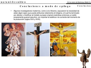 El Guaraní-Jesuítico Algunos investigadores modernos, como Livio Abramo, expusieron la necesidad de aislar algún signo que pueda atribuirse netamente al indígena, el cual ha terminado por afectar o modificar al modelo europeo original creándose entonces un estilo propiamente guaraní-jesuítico, sin importar la estética o la corriente del momento de la producción (siglos XVII y XVIII). Conclusiones a modo de epílogo En la visión de Bartomeu Melià S.J. Conclusiones 