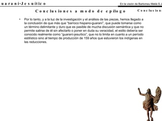 El Guaraní-Jesuítico Por lo tanto, y a la luz de la investigación y el análisis de las piezas, hemos llegado a la conclusión de que más que “barroco hispano-guaraní”, que puede tomarse como un término delimitante y duro que es pasible de mucha discusión semántica y que no permite salirse de él sin afectarlo o poner en duda su veracidad, el estilo debería ser conocido realmente como “guaraní-jesuítico”, que no lo limita en cuanto a un período estilístico sino al tiempo de producción de 159 años que estuvieron los indígenas en las reducciones. Conclusiones a modo de epílogo En la visión de Bartomeu Melià S.J. Conclusiones 