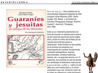 El Guaraní-Jesuítico Texto base : Libro editado por la Universidade Regional Integrada do Alto Uruguai e Das Missoes (URI), Santo Angelo, RS, Brasil,  y el Centro de Estudios Paraguayos (Cepag) “Antonio Guasch”, Asunción, Paraguay Año 1995 Este es un material fundamental a la hora de encarar un estudio serio acerca de las misiones jesuíticas de los siglos XVII y XVIII en el Río de la Plata por la riqueza documental puesta a disposición. Está dividido en dos partes, en la primera se presenta una historiografía de carácter fundamental: subsidios bibliográficos, fuentes documentales, síntesis históricas, teorías, etc. La segunda recorre, en 17 capítulos, los sectores en que se puede ver ramificado el fenómeno reduccional  guaraní-jesuítico , cada uno de ellos con una introducción y un breve comentario que nos  brinda la visión de la orden en referencia a este fenómeno de las misiones. En la visión de Bartomeu Melià S.J. 