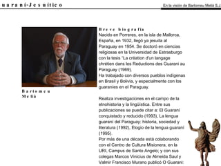 El Guaraní-Jesuítico Breve biografía Nacido en Porreres, en la isla de Mallorca, España, en 1932, llegó ya jesuita al Paraguay en 1954. Se doctoró en ciencias religiosas en la Universidad de Estrasburgo con la tesis “La création d'un langage chrétien dans les Reductions des Guarani au Paraguay (1969). Ha trabajado con diversos pueblos indígenas en Brasil y Bolivia, y especialmente con los guaraníes en el Paraguay. Realiza investigaciones en el campo de la etnohistoria y la lingüística. Entre sus publicaciones se puede citar a: El Guaraní conquistado y reducido (1993), La lengua guaraní del Paraguay: historia, sociedad y literatura (1992), Elogio de la lengua guaraní (1995). Por más de una década está colaborando con el Centro de Cultura Misionera, en la URI, Campus de Santo Angelo; y con sus colegas Marcos Vinicius de Almeida Saul y Valmir Francisco Murano publicó O Guarani: uma bibliografia etnológica en 1987. Bartomeu Melià En la visión de Bartomeu Melià S.J. 