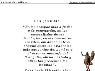El Guaraní-Jesuítico “ En los campos más difíciles y de vanguardia, en las encrucijadas de las ideologías, en las trincheras sociales, allí donde esté el choque entre las exigencias más candentes del hombre y el perenne mensaje del Evangelio, allí han estado y allí están presentes los jesuitas”.   Papa Paulo VI (pontificado: 1963-1978) Los jesuitas En la visión de Bartomeu Melià S.J. 